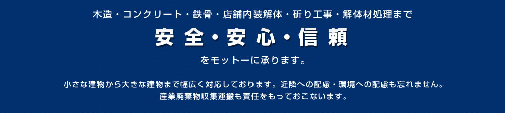 木造・コンクリート・鉄骨・店舗内装解体・斫り工事・解体材処理まで「安全・安心・信頼」をモットーに承ります。小さな建物から大きな建物まで幅広く対応しております。近隣への配慮・環境への配慮も忘れません。産業廃棄物収集運搬も責任をもっておこないます。